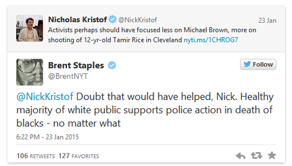 "Brent Staples has a low opinion of white people. Or more accurately, he thinks white people, at least a “healthy majority” of them, think police killing black men under any circumstance is just fine 'no matter what.'  Staples made the comments on Twitter in response to an article his colleague at The New York Times, Nicholas Kristof, tweeted about reported errors made in the tragic case of 12-year-old Cleveland resident, Tamir Rice." - DailyCaller 1/23/2015  
